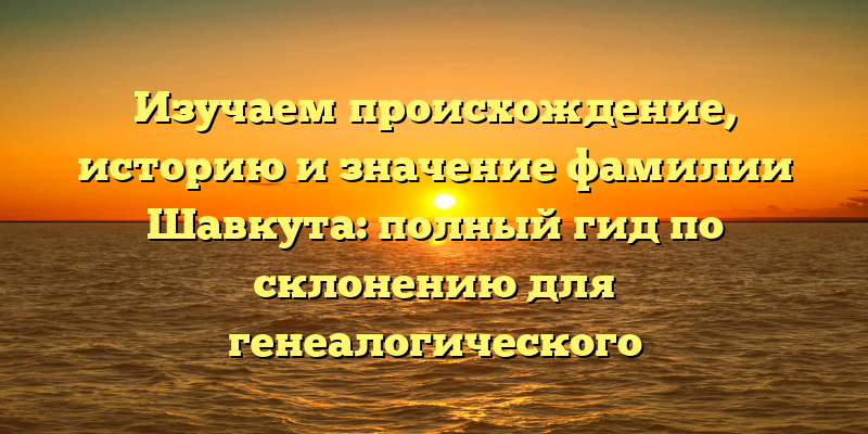 Изучаем происхождение, историю и значение фамилии Шавкута: полный гид по склонению для генеалогического исследования.