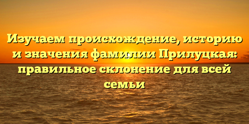 Изучаем происхождение, историю и значения фамилии Прилуцкая: правильное склонение для всей семьи