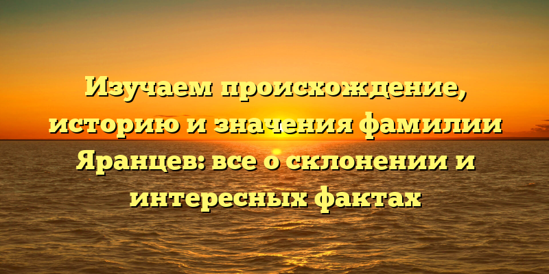 Изучаем происхождение, историю и значения фамилии Яранцев: все о склонении и интересных фактах