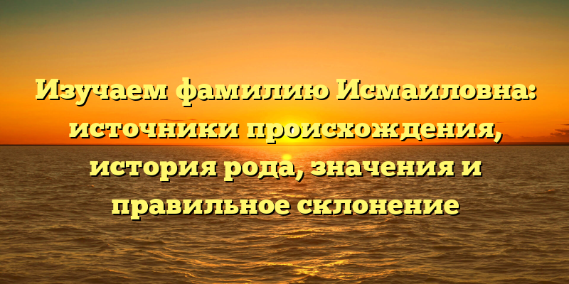 Изучаем фамилию Исмаиловна: источники происхождения, история рода, значения и правильное склонение