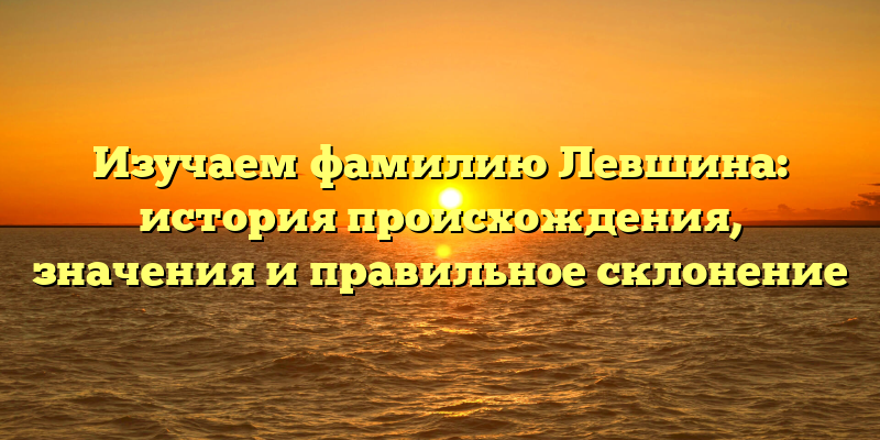 Изучаем фамилию Левшина: история происхождения, значения и правильное склонение