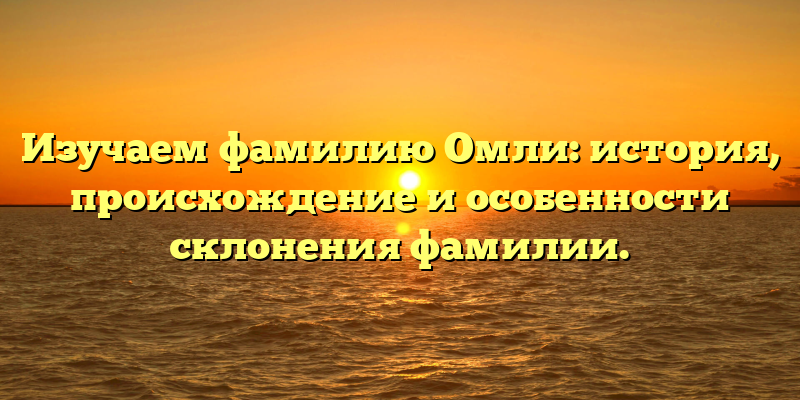 Изучаем фамилию Омли: история, происхождение и особенности склонения фамилии.