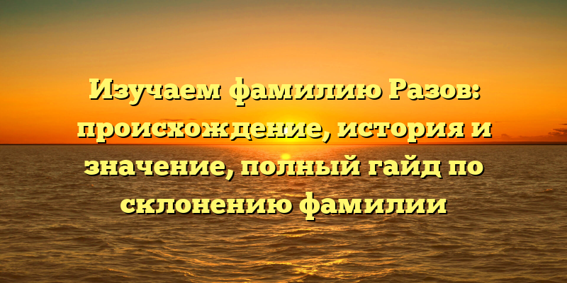 Изучаем фамилию Разов: происхождение, история и значение, полный гайд по склонению фамилии