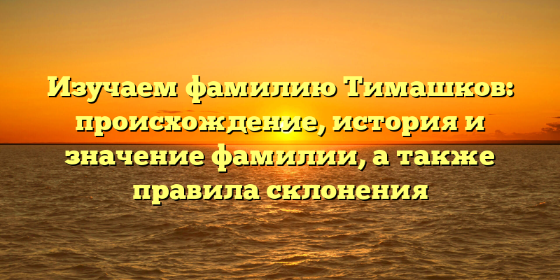 Изучаем фамилию Тимашков: происхождение, история и значение фамилии, а также правила склонения