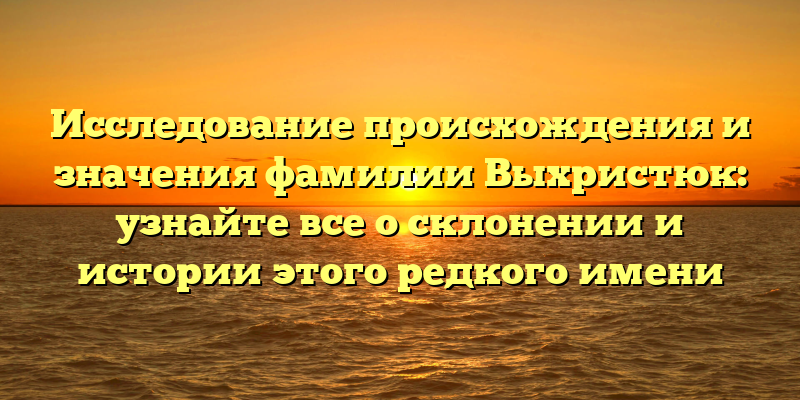 Исследование происхождения и значения фамилии Выхристюк: узнайте все о склонении и истории этого редкого имени