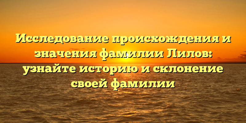 Исследование происхождения и значения фамилии Лилов: узнайте историю и склонение своей фамилии
