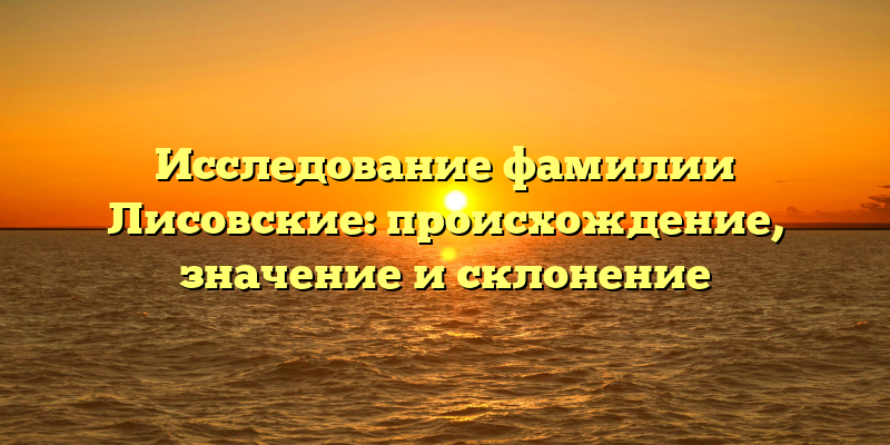 Исследование фамилии Лисовские: происхождение, значение и склонение