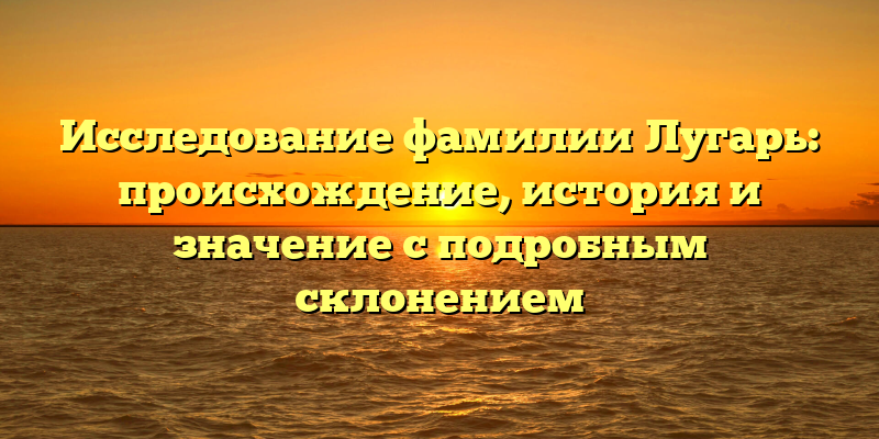 Исследование фамилии Лугарь: происхождение, история и значение с подробным склонением