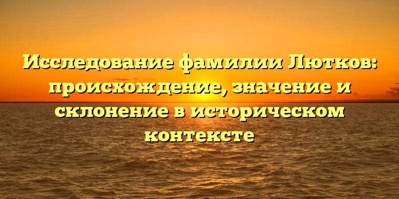 Исследование фамилии Лютков: происхождение, значение и склонение в историческом контексте