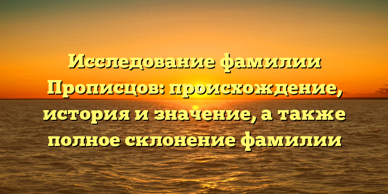 Исследование фамилии Прописцов: происхождение, история и значение, а также полное склонение фамилии