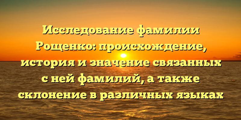 Исследование фамилии Рощенко: происхождение, история и значение связанных с ней фамилий, а также склонение в различных языках