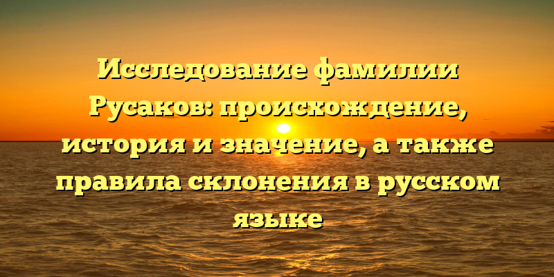 Исследование фамилии Русаков: происхождение, история и значение, а также правила склонения в русском языке