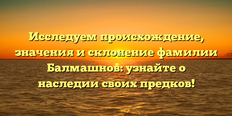 Исследуем происхождение, значения и склонение фамилии Балмашнов: узнайте о наследии своих предков!