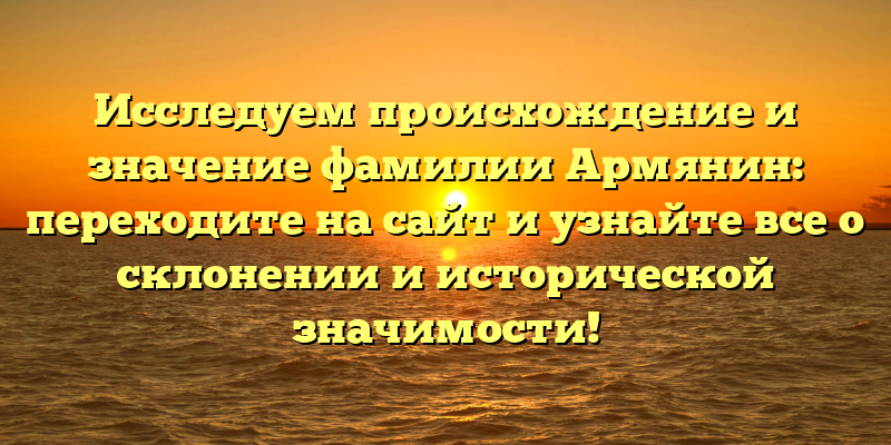 Исследуем происхождение и значение фамилии Армянин: переходите на сайт и узнайте все о склонении и исторической значимости!