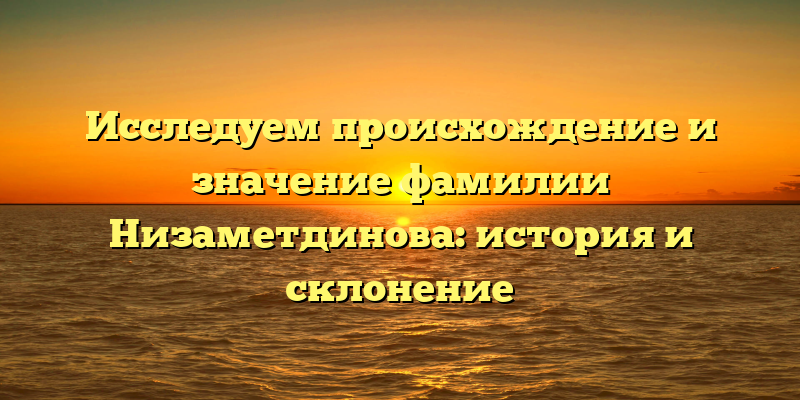 Исследуем происхождение и значение фамилии Низаметдинова: история и склонение