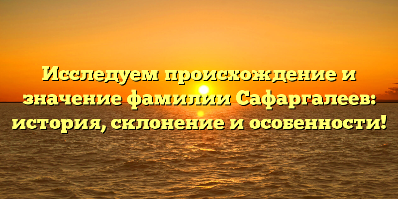 Исследуем происхождение и значение фамилии Сафаргалеев: история, склонение и особенности!