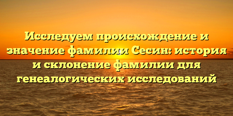 Исследуем происхождение и значение фамилии Сесин: история и склонение фамилии для генеалогических исследований