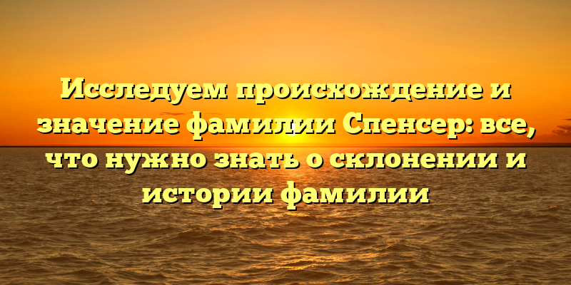 Исследуем происхождение и значение фамилии Спенсер: все, что нужно знать о склонении и истории фамилии