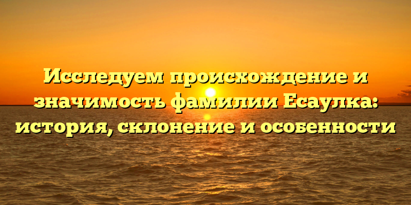 Исследуем происхождение и значимость фамилии Есаулка: история, склонение и особенности