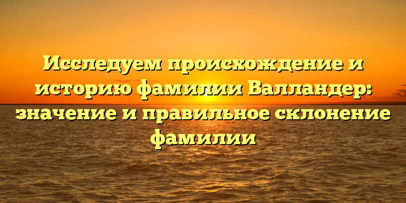 Исследуем происхождение и историю фамилии Валландер: значение и правильное склонение фамилии