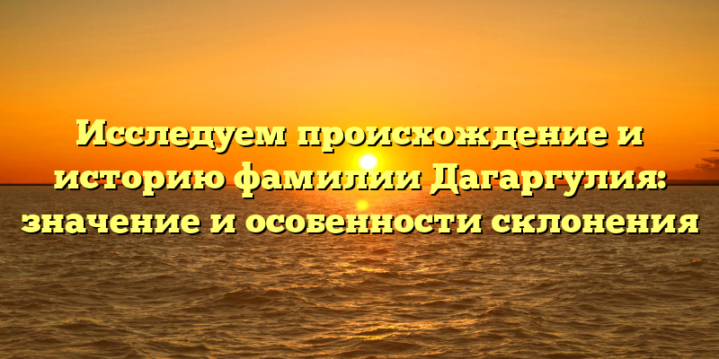 Исследуем происхождение и историю фамилии Дагаргулия: значение и особенности склонения