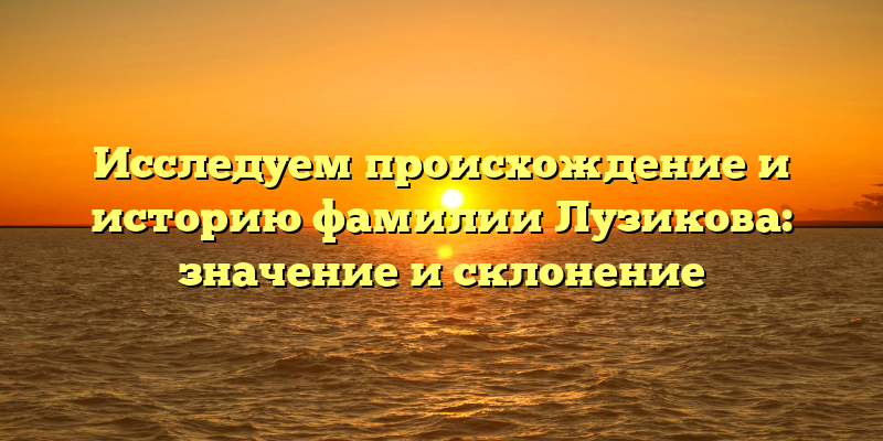 Исследуем происхождение и историю фамилии Лузикова: значение и склонение