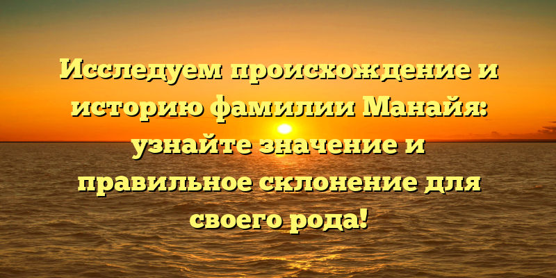 Исследуем происхождение и историю фамилии Манайя: узнайте значение и правильное склонение для своего рода!