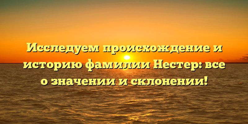 Исследуем происхождение и историю фамилии Нестер: все о значении и склонении!