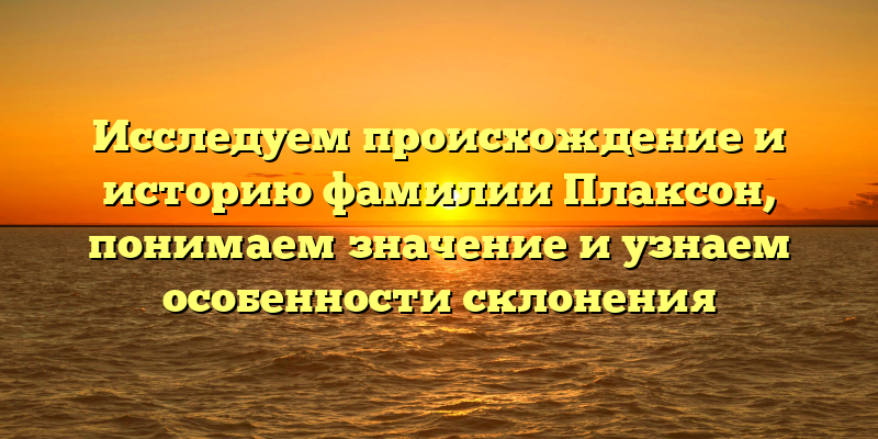 Исследуем происхождение и историю фамилии Плаксон, понимаем значение и узнаем особенности склонения