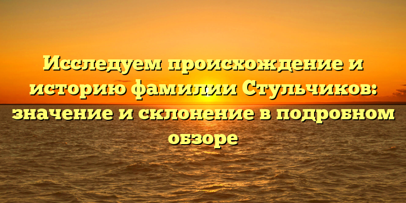 Исследуем происхождение и историю фамилии Стульчиков: значение и склонение в подробном обзоре