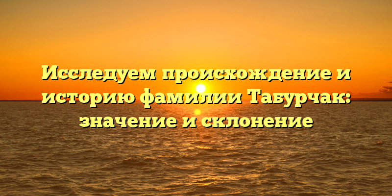 Исследуем происхождение и историю фамилии Табурчак: значение и склонение