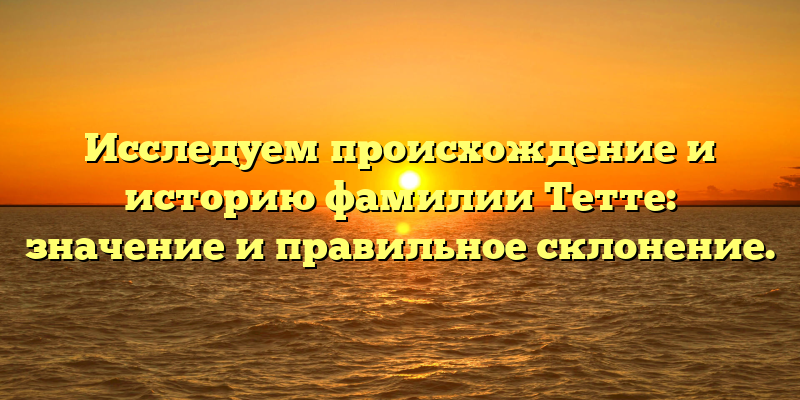Исследуем происхождение и историю фамилии Тетте: значение и правильное склонение.