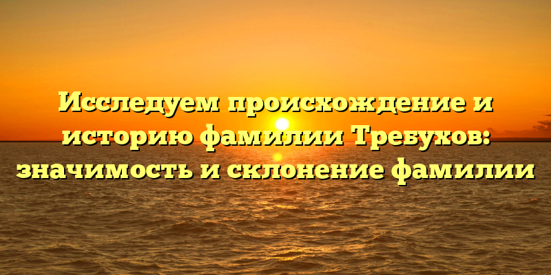 Исследуем происхождение и историю фамилии Требухов: значимость и склонение фамилии