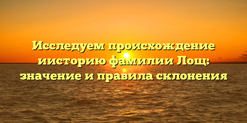 Исследуем происхождение иисторию фамилии Лощ: значение и правила склонения