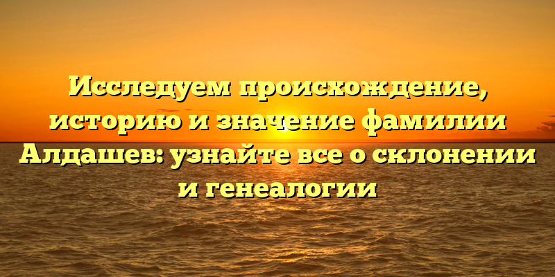 Исследуем происхождение, историю и значение фамилии Алдашев: узнайте все о склонении и генеалогии