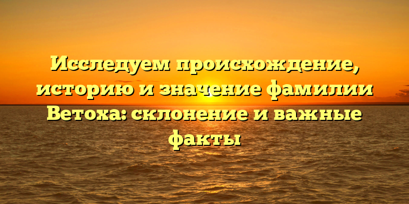 Исследуем происхождение, историю и значение фамилии Ветоха: склонение и важные факты