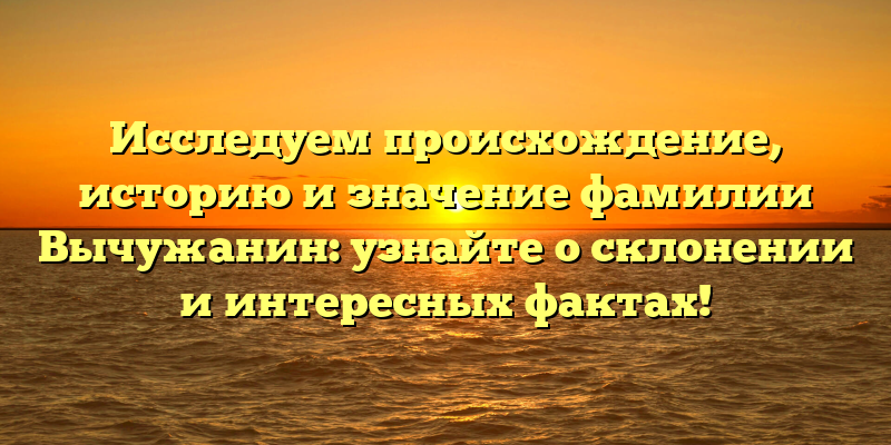 Исследуем происхождение, историю и значение фамилии Вычужанин: узнайте о склонении и интересных фактах!