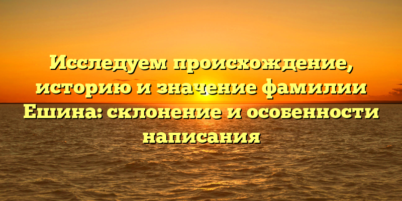 Исследуем происхождение, историю и значение фамилии Ешина: склонение и особенности написания