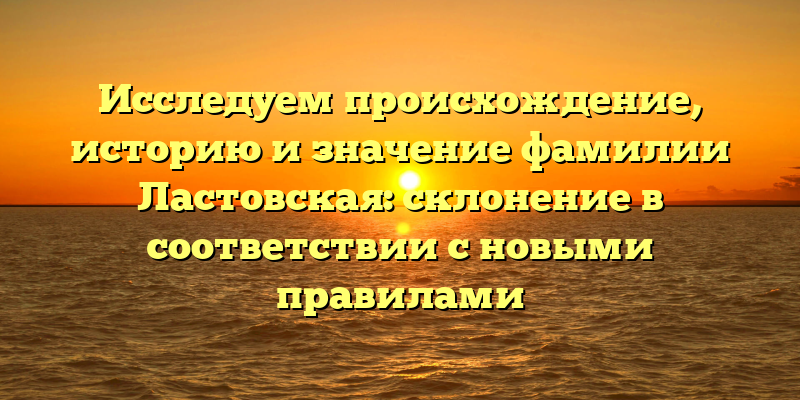 Исследуем происхождение, историю и значение фамилии Ластовская: склонение в соответствии с новыми правилами