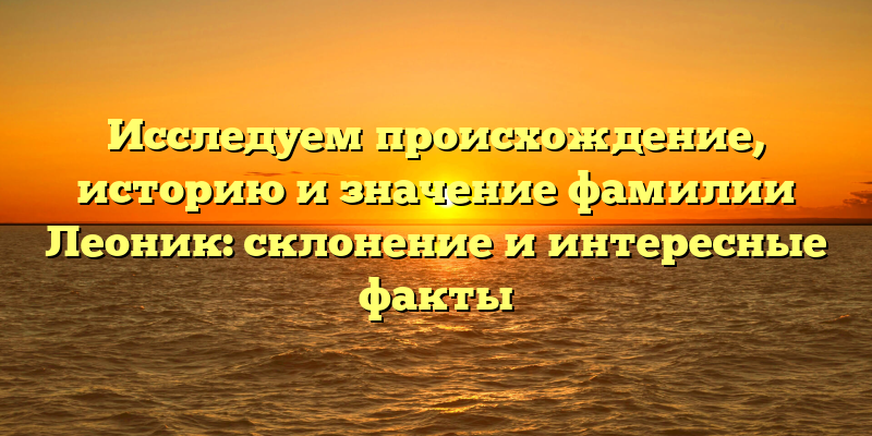 Исследуем происхождение, историю и значение фамилии Леоник: склонение и интересные факты
