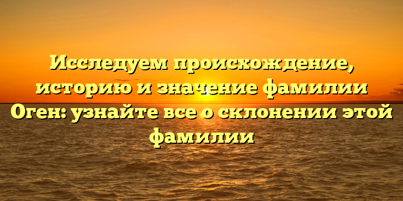 Исследуем происхождение, историю и значение фамилии Оген: узнайте все о склонении этой фамилии
