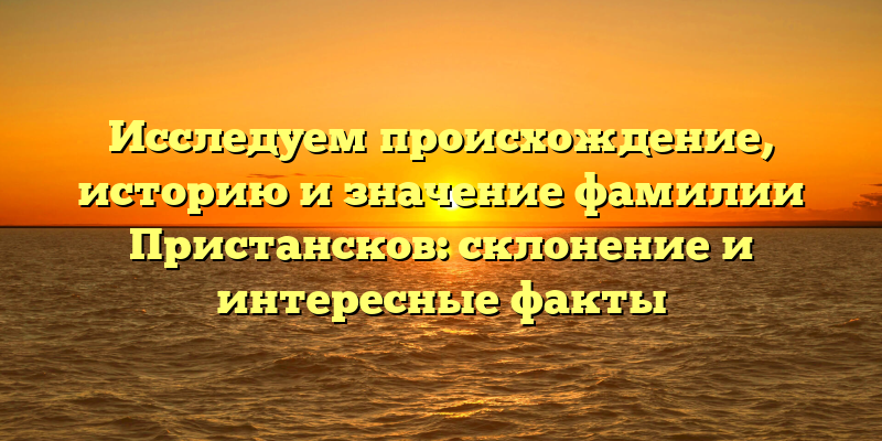 Исследуем происхождение, историю и значение фамилии Пристансков: склонение и интересные факты