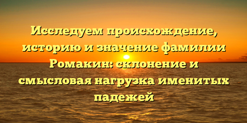 Исследуем происхождение, историю и значение фамилии Ромакин: склонение и смысловая нагрузка именитых падежей