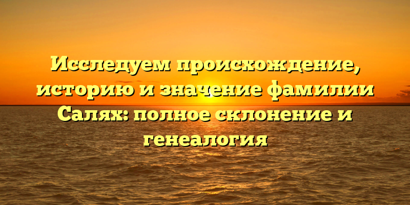 Исследуем происхождение, историю и значение фамилии Салях: полное склонение и генеалогия