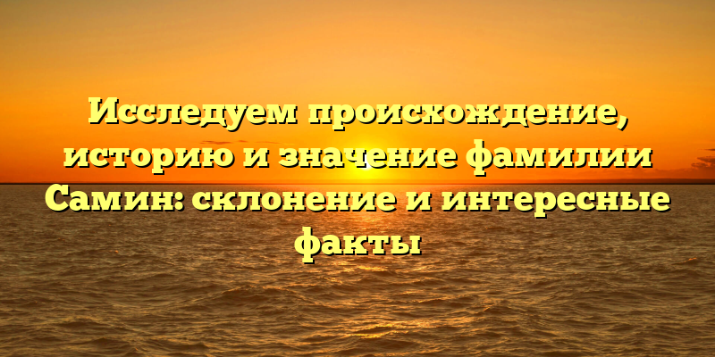 Исследуем происхождение, историю и значение фамилии Самин: склонение и интересные факты