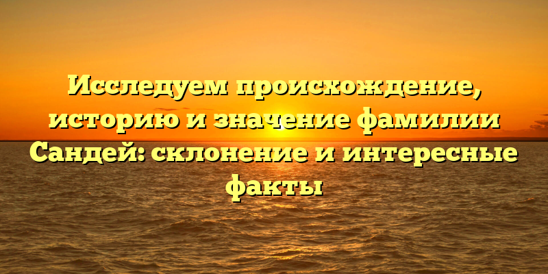 Исследуем происхождение, историю и значение фамилии Сандей: склонение и интересные факты