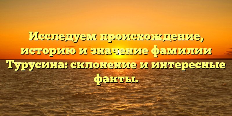 Исследуем происхождение, историю и значение фамилии Турусина: cклонение и интересные факты.