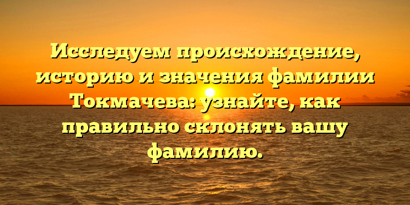 Исследуем происхождение, историю и значения фамилии Токмачева: узнайте, как правильно склонять вашу фамилию.