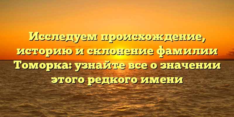 Исследуем происхождение, историю и склонение фамилии Томорка: узнайте все о значении этого редкого имени