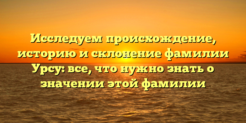 Исследуем происхождение, историю и склонение фамилии Урсу: все, что нужно знать о значении этой фамилии